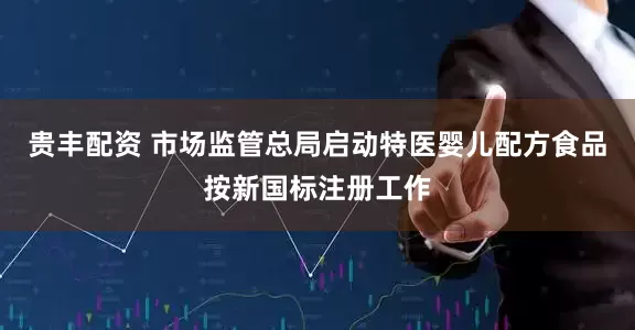 贵丰配资 市场监管总局启动特医婴儿配方食品按新国标注册工作
