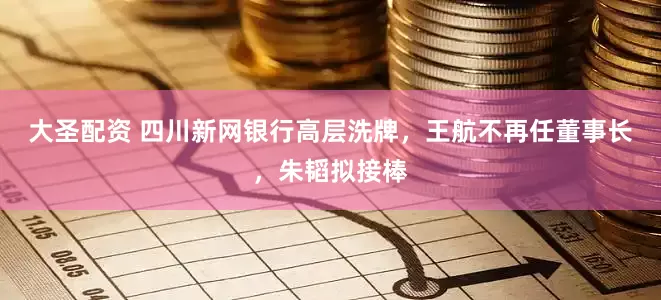 大圣配资 四川新网银行高层洗牌，王航不再任董事长，朱韬拟接棒