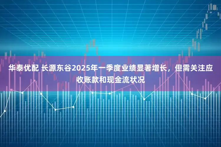 华泰优配 长源东谷2025年一季度业绩显著增长，但需关注应收账款和现金流状况