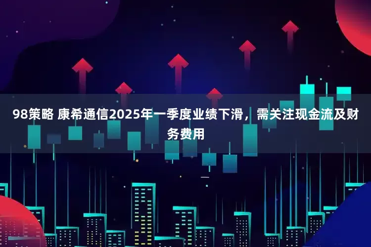 98策略 康希通信2025年一季度业绩下滑，需关注现金流及财务费用