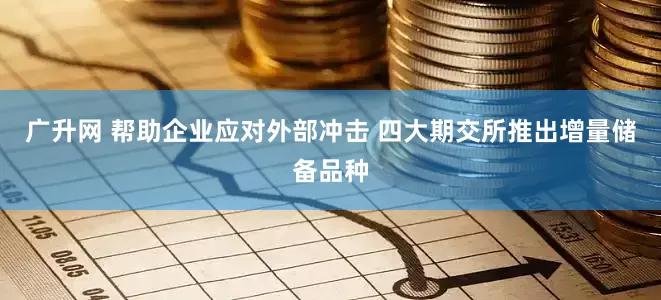 广升网 帮助企业应对外部冲击 四大期交所推出增量储备品种