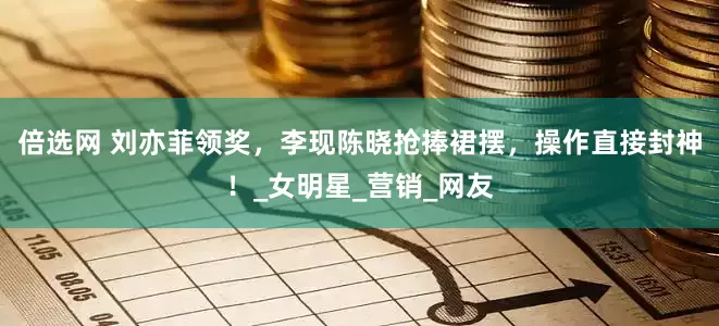 倍选网 刘亦菲领奖，李现陈晓抢捧裙摆，操作直接封神！_女明星_营销_网友