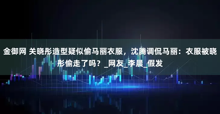 金御网 关晓彤造型疑似偷马丽衣服，沈腾调侃马丽：衣服被晓彤偷走了吗？_网友_李晨_假发