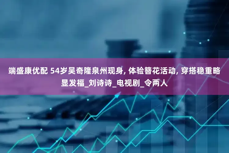 端盛康优配 54岁吴奇隆泉州现身, 体验簪花活动, 穿搭稳重略显发福_刘诗诗_电视剧_令两人