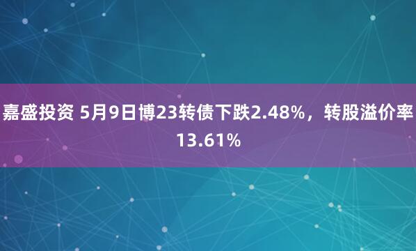 嘉盛投资 5月9日博23转债下跌2.48%，转股溢价率13.61%
