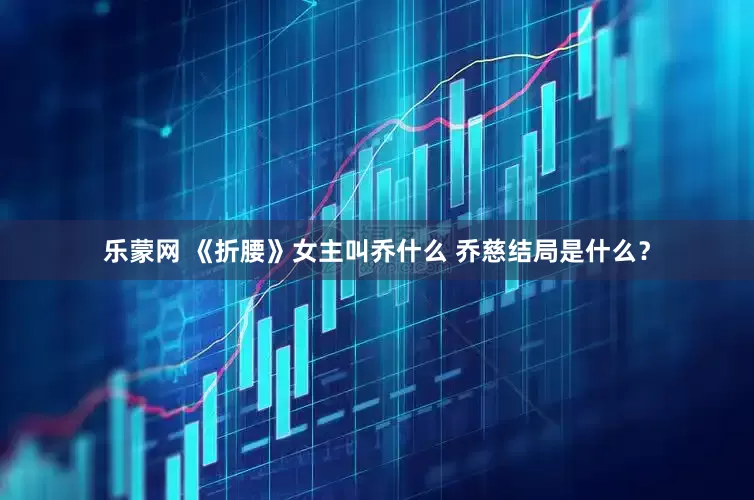 乐蒙网 《折腰》女主叫乔什么 乔慈结局是什么？