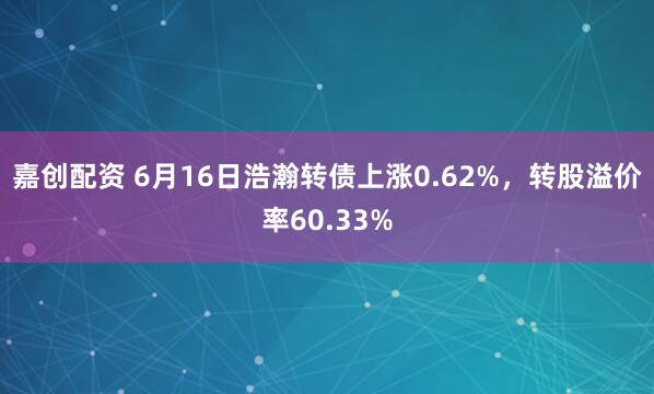 嘉创配资 6月16日浩瀚转债上涨0.62%，转股溢价率60.33%