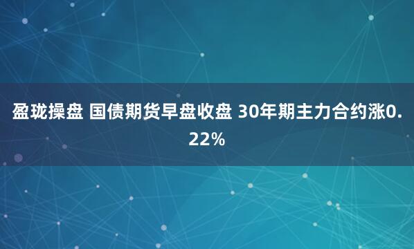 盈珑操盘 国债期货早盘收盘 30年期主力合约涨0.22%