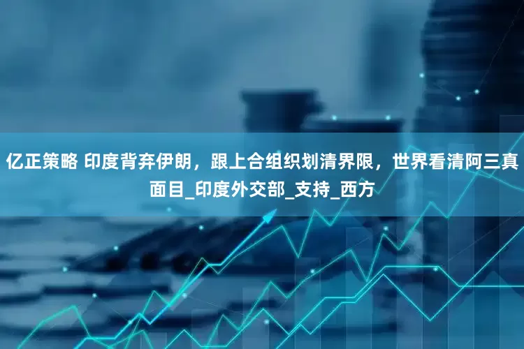 亿正策略 印度背弃伊朗，跟上合组织划清界限，世界看清阿三真面目_印度外交部_支持_西方