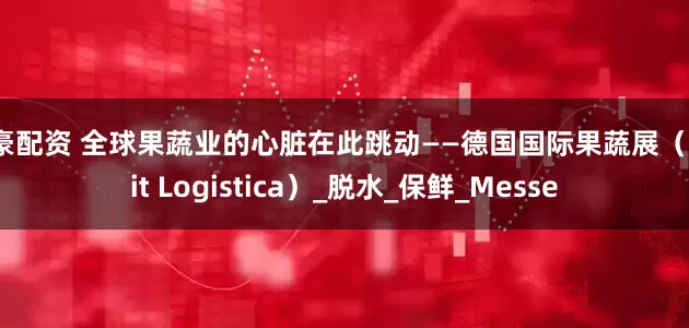 鼎豪配资 全球果蔬业的心脏在此跳动——德国国际果蔬展（Fruit Logistica）_脱水_保鲜_Messe