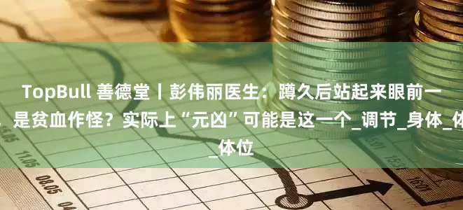TopBull 善德堂丨彭伟丽医生：蹲久后站起来眼前一黑，是贫血作怪？实际上“元凶”可能是这一个_调节_身体_体位