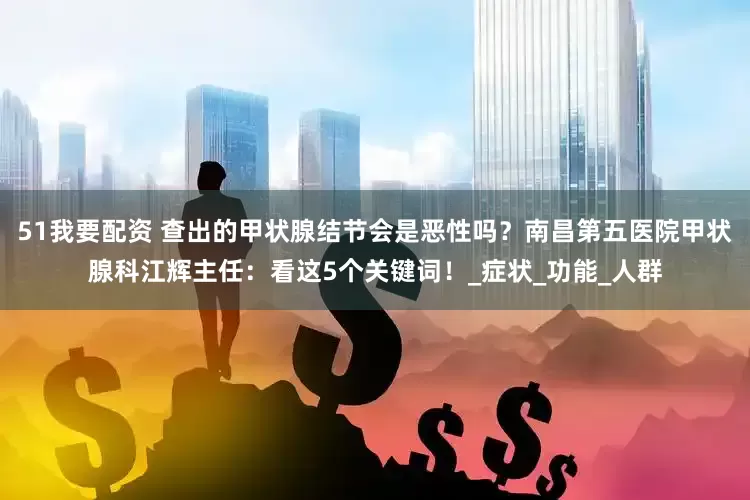 51我要配资 查出的甲状腺结节会是恶性吗？南昌第五医院甲状腺科江辉主任：看这5个关键词！_症状_功能_人群