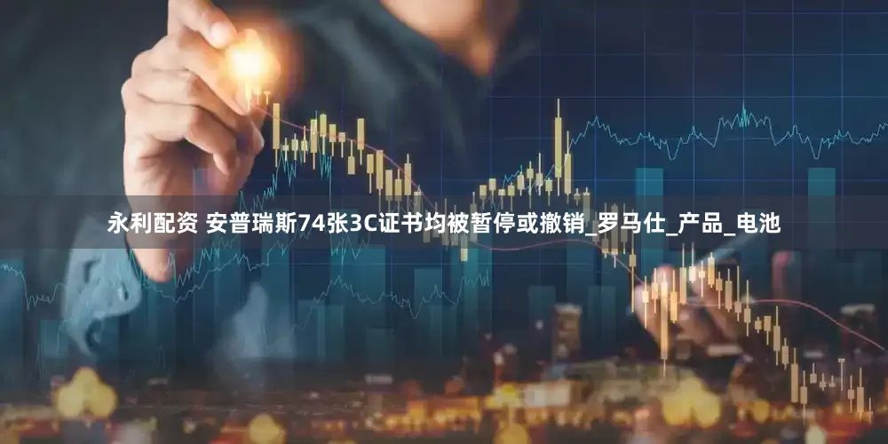 永利配资 安普瑞斯74张3C证书均被暂停或撤销_罗马仕_产品_电池