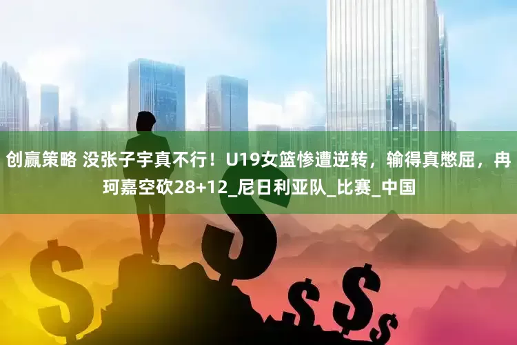 创赢策略 没张子宇真不行！U19女篮惨遭逆转，输得真憋屈，冉珂嘉空砍28+12_尼日利亚队_比赛_中国