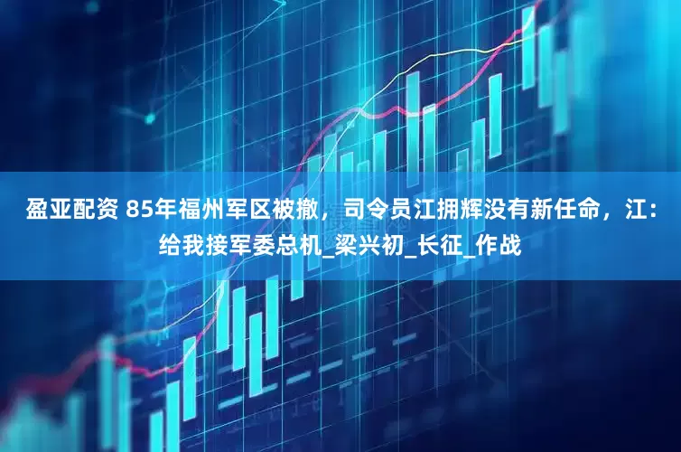 盈亚配资 85年福州军区被撤，司令员江拥辉没有新任命，江：给我接军委总机_梁兴初_长征_作战