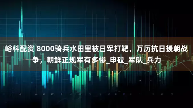 峪科配资 8000骑兵水田里被日军打靶，万历抗日援朝战争，朝鲜正规军有多惨_申砬_军队_兵力