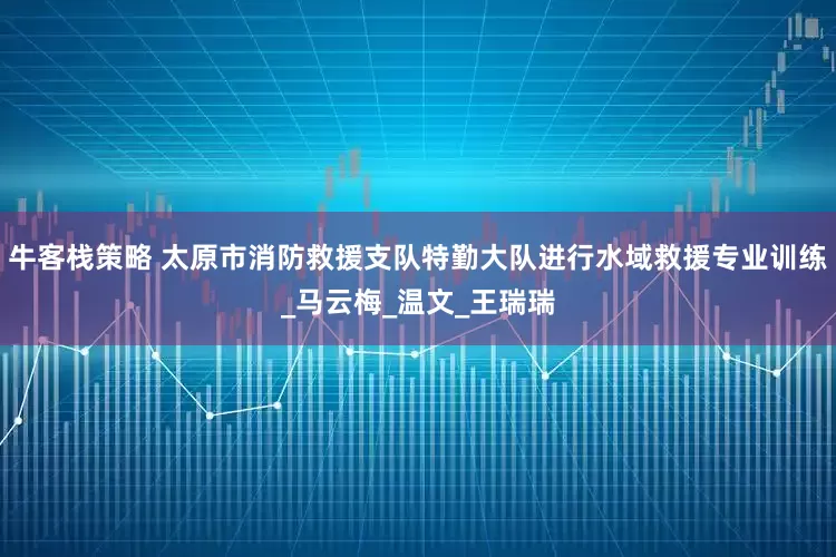 牛客栈策略 太原市消防救援支队特勤大队进行水域救援专业训练_马云梅_温文_王瑞瑞