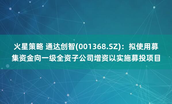 火星策略 通达创智(001368.SZ)：拟使用募集资金向一级全资子公司增资以实施募投项目