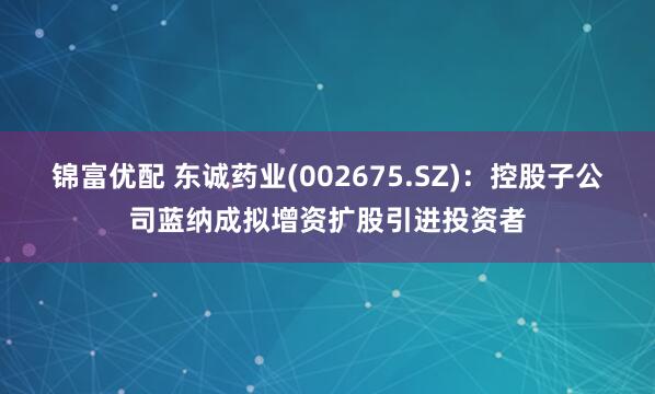 锦富优配 东诚药业(002675.SZ)：控股子公司蓝纳成拟增资扩股引进投资者