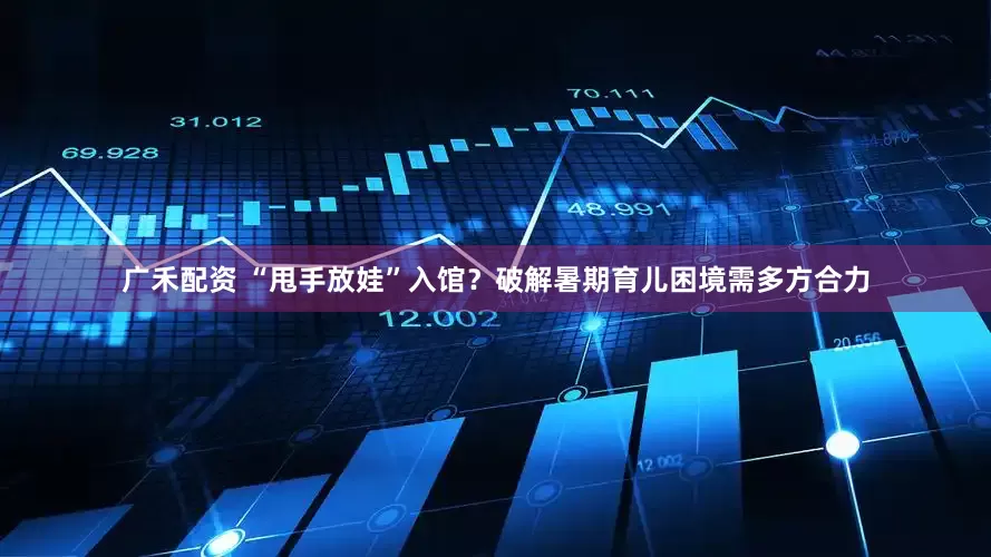 广禾配资 “甩手放娃”入馆？破解暑期育儿困境需多方合力