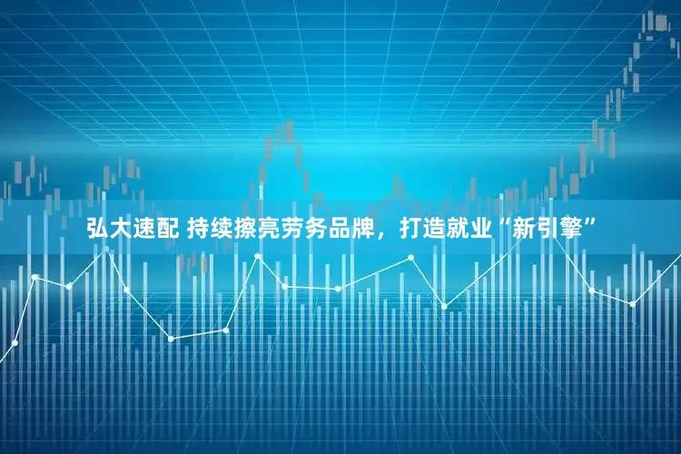 弘大速配 持续擦亮劳务品牌，打造就业“新引擎”