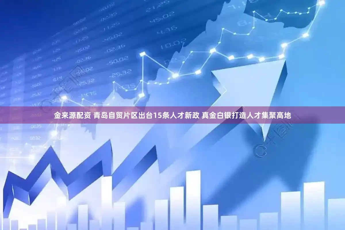 金来源配资 青岛自贸片区出台15条人才新政 真金白银打造人才集聚高地