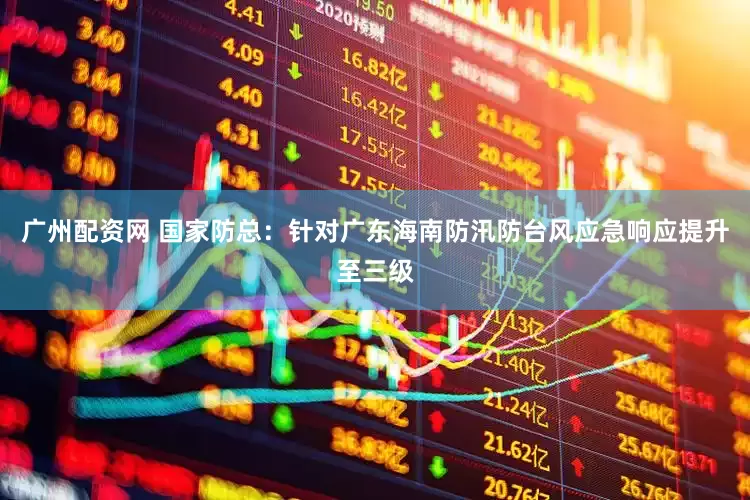 广州配资网 国家防总：针对广东海南防汛防台风应急响应提升至三级