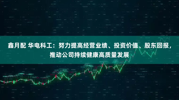 鑫月配 华电科工：努力提高经营业绩、投资价值、股东回报，推动公司持续健康高质量发展