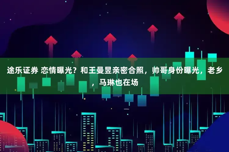 途乐证券 恋情曝光？和王曼昱亲密合照，帅哥身份曝光，老乡，马琳也在场