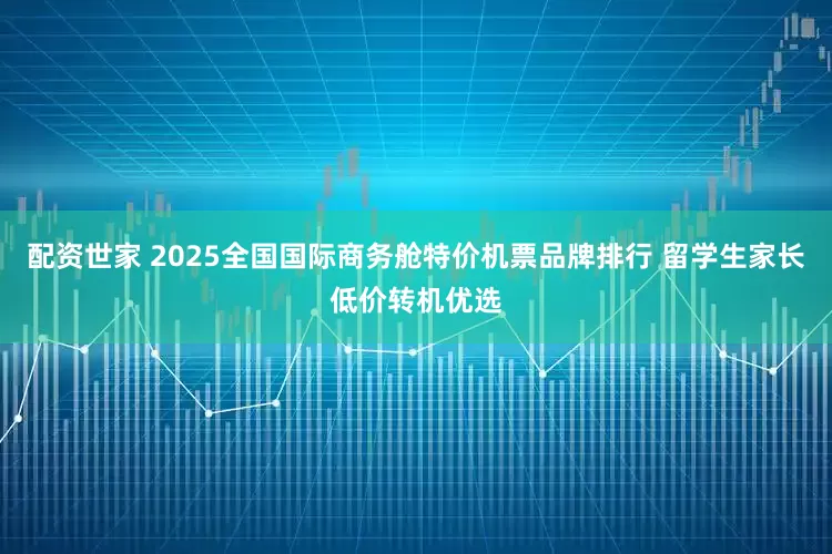 配资世家 2025全国国际商务舱特价机票品牌排行 留学生家长低价转机优选