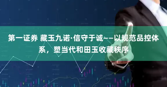 第一证券 藏玉九诺·信守于诚——以规范品控体系，塑当代和田玉收藏秩序