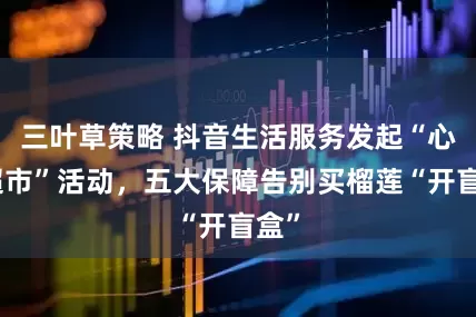 三叶草策略 抖音生活服务发起“心动超市”活动，五大保障告别买榴莲“开盲盒”